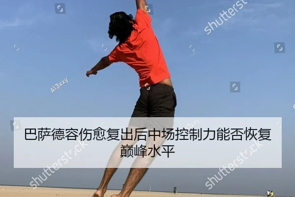 巴萨德容伤愈复出后中场控制力能否恢复巅峰水平